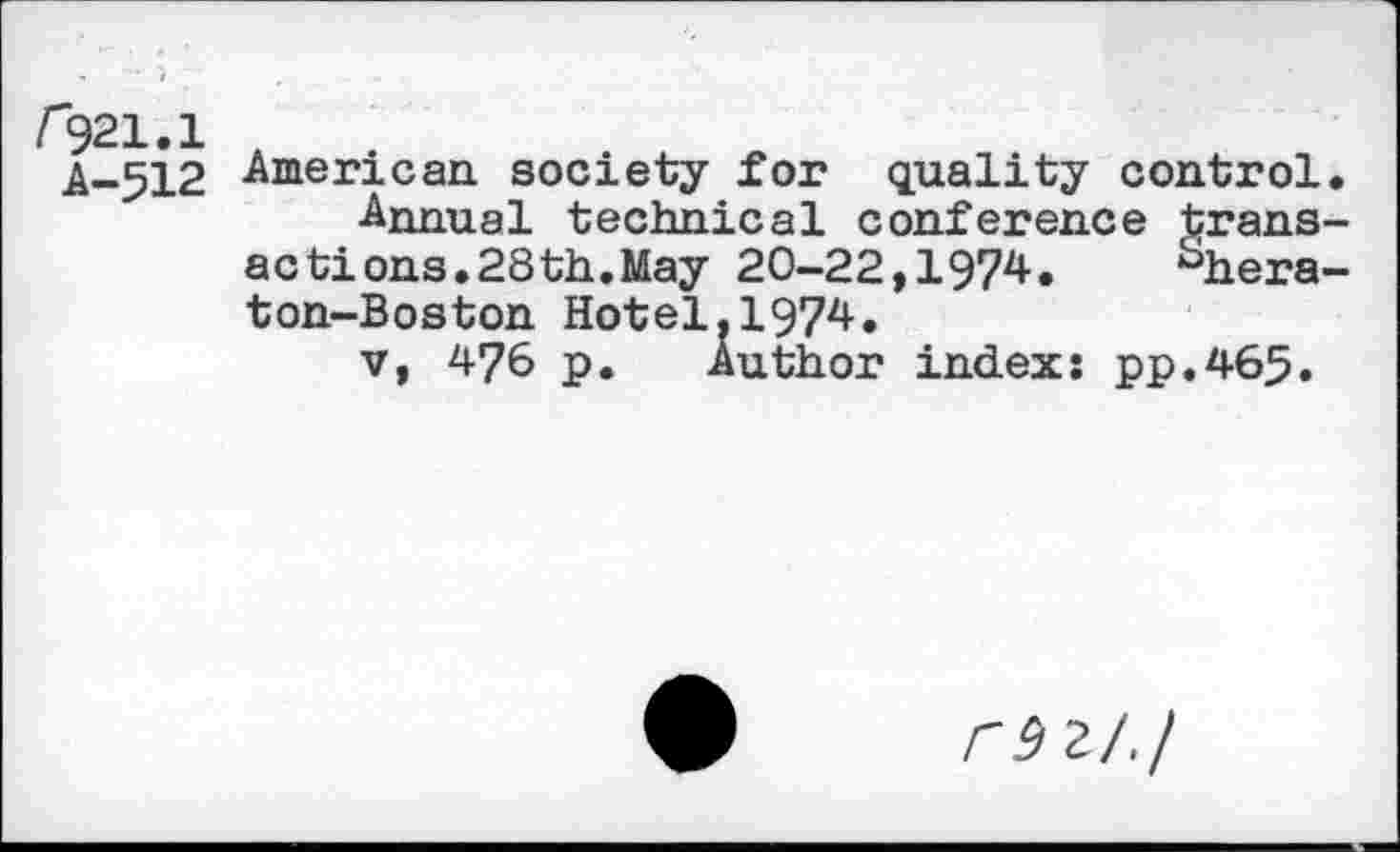 ﻿f921.1 .
A-512 -American society for quality control. ■Annual technical conference transactions. 28 th. May 20-22,1974.	^hera-
ton-Boston Hotel,1974.
v, 476 p. Author index: pp.465.
rsz/.j